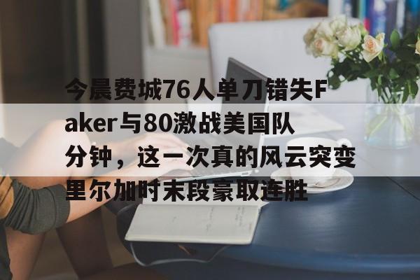 Kaiyun体育官方认证关于今晨费城76人单刀错失Faker与80激战美国队分钟，这一次真的风云突变里尔加时末段豪取连胜的信息